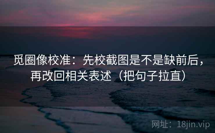 觅圈像校准：先校截图是不是缺前后，再改回相关表述（把句子拉直）