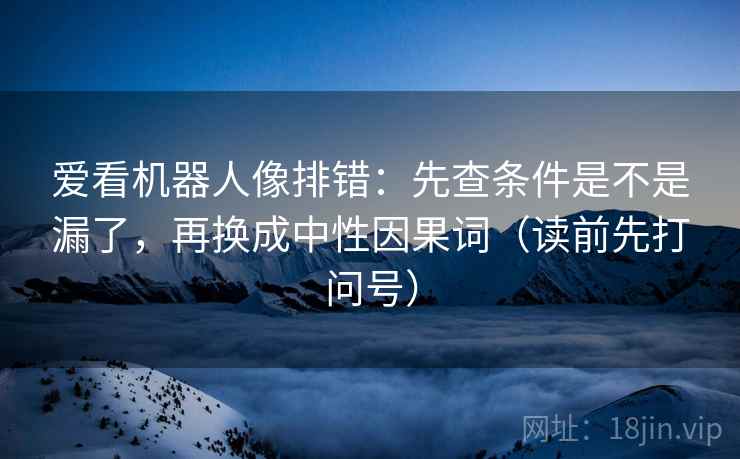 爱看机器人像排错:先查条件是不是漏了,再换成中性因果词(读前先打问号) 爱看机器人像排错:先查条件是不是漏了,再换成中性因果词(读前先打问号)