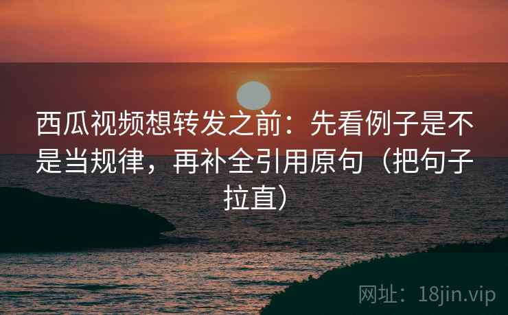 西瓜视频想转发之前：先看例子是不是当规律，再补全引用原句（把句子拉直）