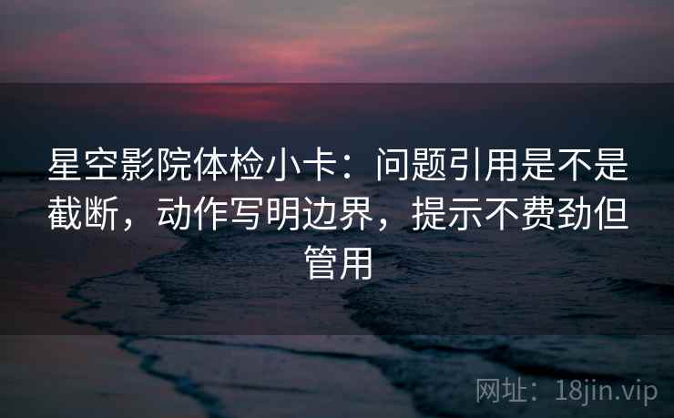 星空影院体检小卡：问题引用是不是截断，动作写明边界，提示不费劲但管用