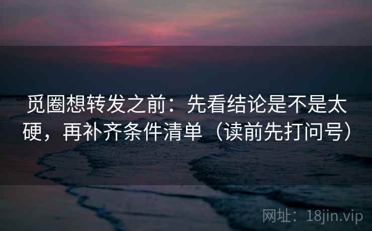 觅圈想转发之前:先看结论是不是太硬,再补齐条件清单(读前先打问号)