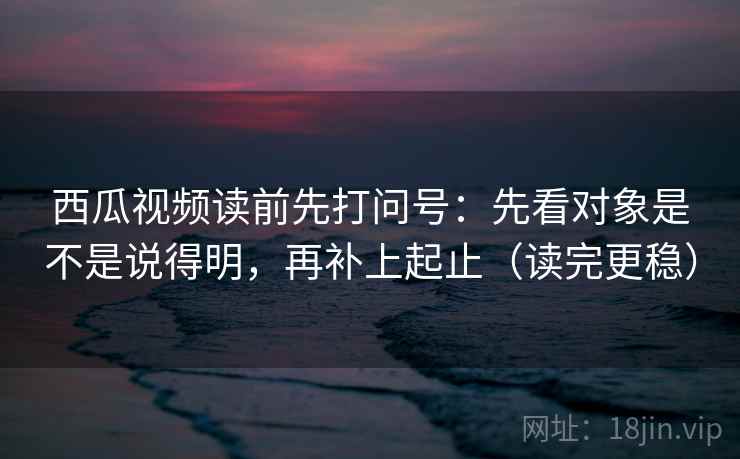 西瓜视频读前先打问号：先看对象是不是说得明，再补上起止（读完更稳）